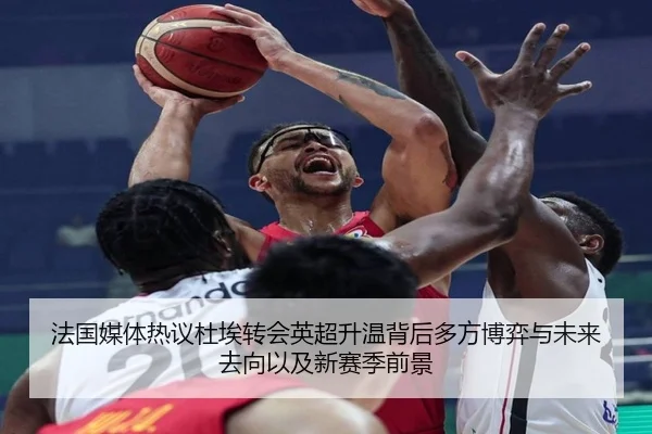 法国媒体热议杜埃转会英超升温背后多方博弈与未来去向以及新赛季前景 - kaiyun