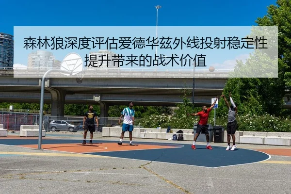 森林狼深度评估爱德华兹外线投射稳定性提升带来的战术价值（kaiyun）