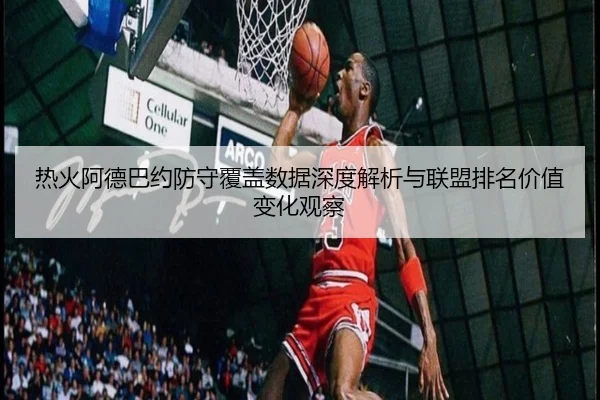 热火阿德巴约防守覆盖数据深度解析与联盟排名价值变化观察（kaiyun）