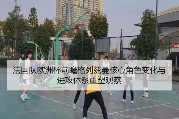 法国队欧洲杯前瞻格列兹曼核心角色变化与进攻体系重塑观察（kaiyun）